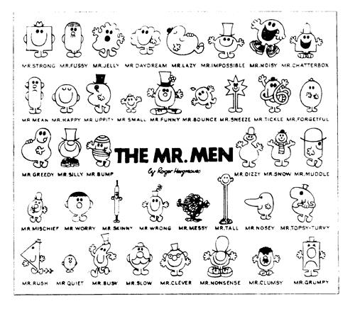 THE MR MEN by Roger Hargreaves MR. STRONG MR. FUSSY MR. JELLY MR. DAYDREAM MR. LAZY MR. IMPOSSIBLE MR. NOISY MR. CHATTERBOX MR. MEAN MR. HAPPY MR. UPPITY MR. SMALL MR. FUNNY MR. BOUNCE MR. SNEEZE MR. TICKLE MR. FORGETFUL MR.GREEDY MR. SILLY MR. BUMP MR. DIZZY MR. SNOW MR. MUDDLE MR. MISCHEIF MR. WORRY MR. SKINNY MR. WRONG MR. MESSY MR. TALL MR. NOSEY MR. TOPSY-TURVY MR. RUSH MR. QUIET MR. BUSY MR. SLOW MR. CLEVER MR. NONSENSE MR. CLUMSY MR. GRUMPY trademark