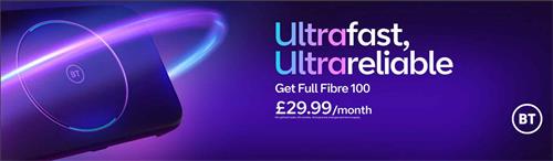 ULTRAFAST, ULTRARELIABLE BT GET FULL FIBRE 100 £29.99/MONTH NO UPFRONT COSTS. 24 MONTHS, ANNUAL PRICE CHANGES AND TERMS APPLY. BT trademark